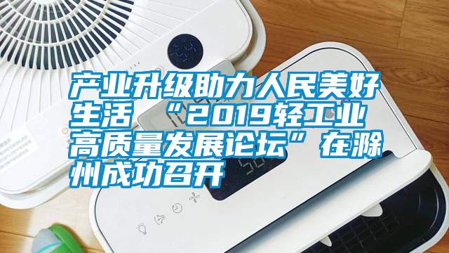 產業升級助力人民美好生活 “2019輕工業高質量發展論壇”在滁州成功召開