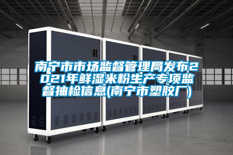 南寧市市場監督管理局發布2021年鮮濕米粉生產專項監督抽檢信息(南寧市塑膠廠)